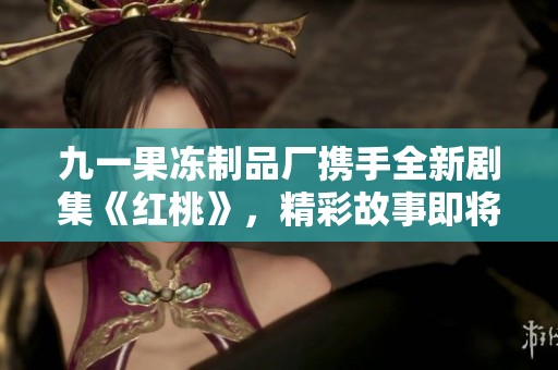 九一果凍制品廠攜手全新劇集《紅桃》，精彩故事即將上線
