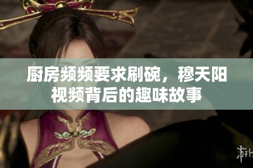 廚房頻頻要求刷碗，穆天陽視頻背后的趣味故事