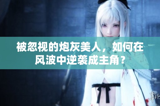 被忽視的炮灰美人，如何在風(fēng)波中逆襲成主角？
