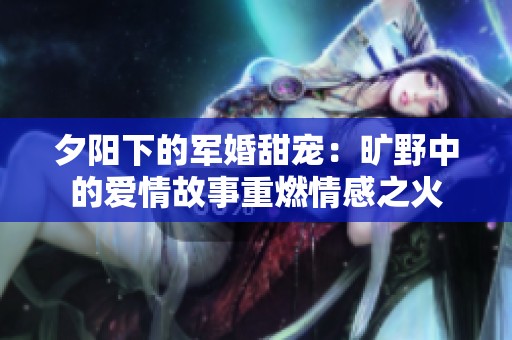 夕陽下的軍婚甜寵：曠野中的愛情故事重燃情感之火