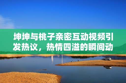 坤坤與桃子親密互動視頻引發(fā)熱議，熱情四溢的瞬間動態(tài)揭秘