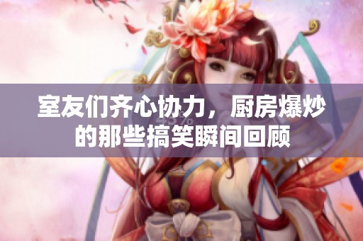室友們齊心協(xié)力，廚房爆炒的那些搞笑瞬間回顧