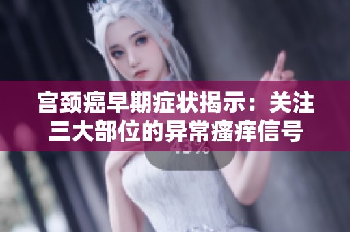 宮頸癌早期癥狀揭示：關(guān)注三大部位的異常瘙癢信號