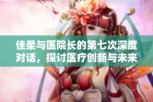 佳柔與醫(yī)院長(zhǎng)的第七次深度對(duì)話(huà)，探討醫(yī)療創(chuàng)新與未來(lái)發(fā)展
