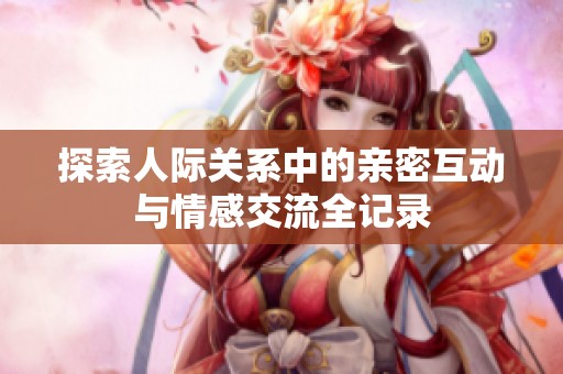 探索人際關(guān)系中的親密互動(dòng)與情感交流全記錄
