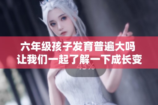 六年級孩子發(fā)育普遍大嗎 讓我們一起了解一下成長變化