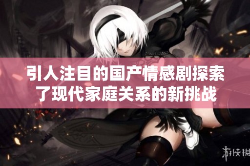 引人注目的國(guó)產(chǎn)情感劇探索了現(xiàn)代家庭關(guān)系的新挑戰(zhàn) 引人注目的國(guó)產(chǎn)情感劇探索了現(xiàn)代家庭關(guān)系的新挑戰(zhàn)