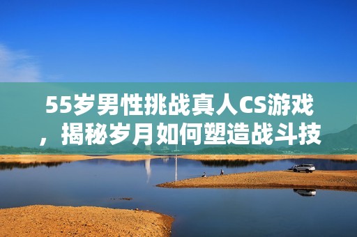 55歲男性挑戰(zhàn)真人CS游戲，揭秘歲月如何塑造戰(zhàn)斗技巧