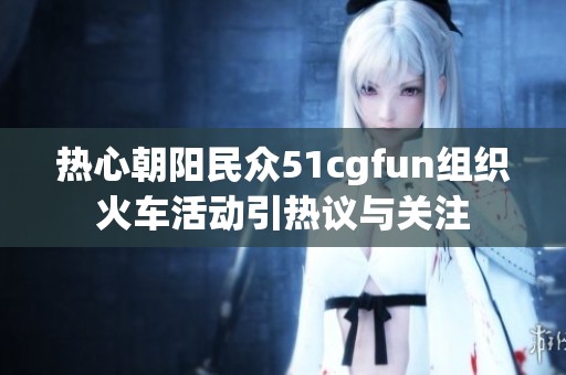 熱心朝陽民眾51cgfun組織火車活動(dòng)引熱議與關(guān)注