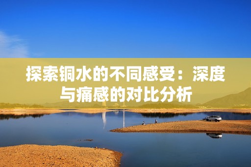 探索銅水的不同感受：深度與痛感的對比分析