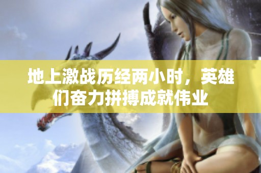 地上激戰(zhàn)歷經(jīng)兩小時(shí)，英雄們奮力拼搏成就偉業(yè)