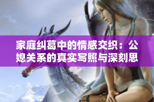 家庭糾葛中的情感交織：公媳關(guān)系的真實(shí)寫照與深刻思考