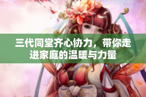 三代同堂齊心協(xié)力，帶你走進(jìn)家庭的溫暖與力量