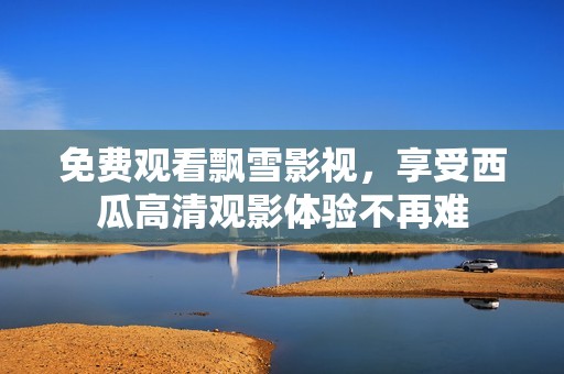 免費觀看飄雪影視，享受西瓜高清觀影體驗不再難