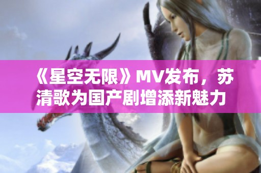 《星空無(wú)限》MV發(fā)布，蘇清歌為國(guó)產(chǎn)劇增添新魅力