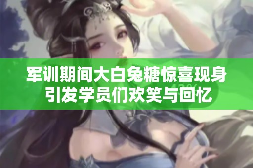 軍訓(xùn)期間大白兔糖驚喜現(xiàn)身 引發(fā)學(xué)員們歡笑與回憶