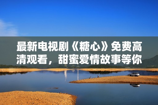 最新電視劇《糖心》免費高清觀看，甜蜜愛情故事等你解鎖