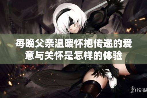 每晚父親溫暖懷抱傳遞的愛意與關(guān)懷是怎樣的體驗(yàn)