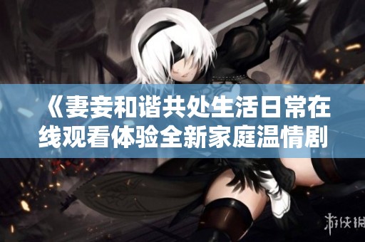 《妻妾和諧共處生活日常在線觀看體驗(yàn)全新家庭溫情劇》