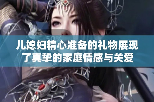 兒媳婦精心準(zhǔn)備的禮物展現(xiàn)了真摯的家庭情感與關(guān)愛