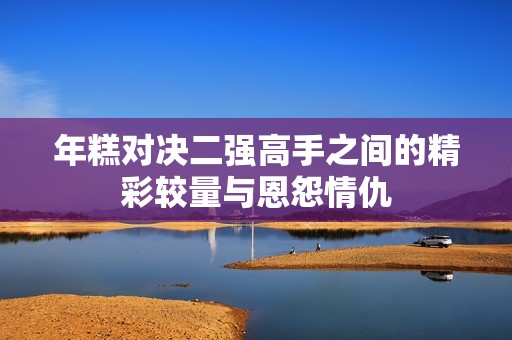 年糕對決二強高手之間的精彩較量與恩怨情仇