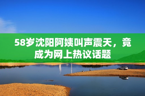 58歲沈陽阿姨叫聲震天，竟成為網(wǎng)上熱議話題