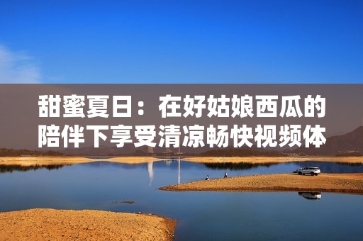 甜蜜夏日：在好姑娘西瓜的陪伴下享受清涼暢快視頻體驗(yàn)