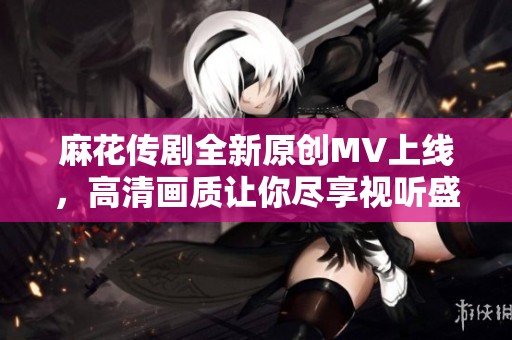 麻花傳劇全新原創(chuàng)MV上線，高清畫質(zhì)讓你盡享視聽盛宴