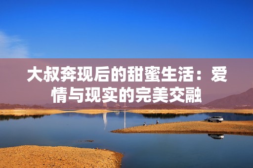 大叔奔現(xiàn)后的甜蜜生活：愛情與現(xiàn)實的完美交融