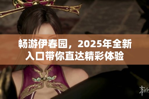 暢游伊春園，2025年全新入口帶你直達(dá)精彩體驗(yàn)
