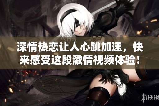 深情熱戀讓人心跳加速，快來感受這段激情視頻體驗(yàn)！
