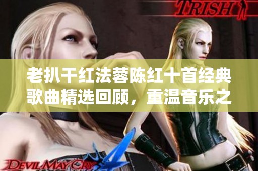 老扒干紅法蓉陳紅十首經(jīng)典歌曲精選回顧，重溫音樂之美