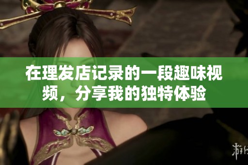 在理發(fā)店記錄的一段趣味視頻，分享我的獨特體驗