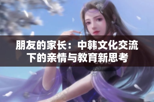朋友的家長(zhǎng)：中韓文化交流下的親情與教育新思考