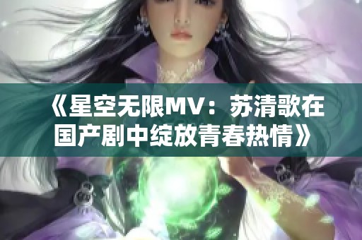 《星空無限MV：蘇清歌在國產(chǎn)劇中綻放青春熱情》