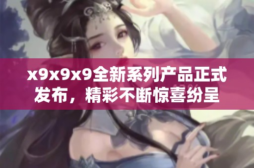 x9x9x9全新系列產(chǎn)品正式發(fā)布，精彩不斷驚喜紛呈