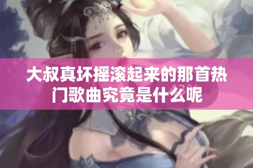 大叔真壞搖滾起來(lái)的那首熱門(mén)歌曲究竟是什么呢