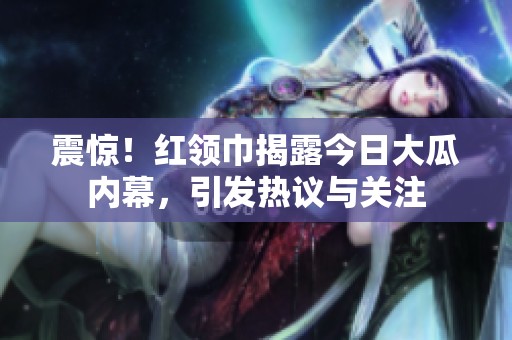 震驚!紅領(lǐng)巾揭露今日大瓜內(nèi)幕,引發(fā)熱議與關(guān)注 震驚!紅領(lǐng)巾揭露今日大瓜內(nèi)幕,引發(fā)熱議與關(guān)注
