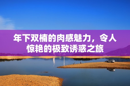 年下雙楠的肉感魅力，令人驚艷的極致誘惑之旅