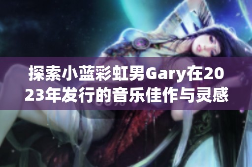 探索小藍彩虹男Gary在2023年發(fā)行的音樂佳作與靈感之旅