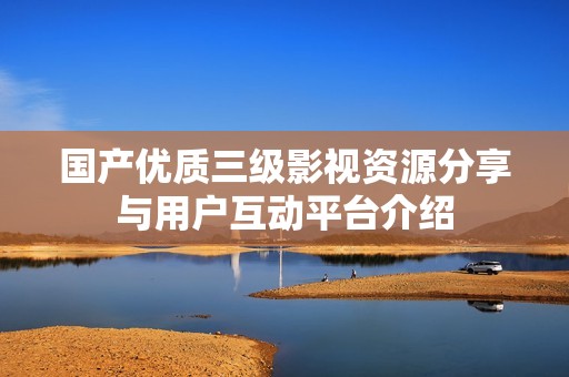 國(guó)產(chǎn)優(yōu)質(zhì)三級(jí)影視資源分享與用戶互動(dòng)平臺(tái)介紹 國(guó)產(chǎn)優(yōu)質(zhì)三級(jí)影視資源分享與用戶互動(dòng)平臺(tái)介紹