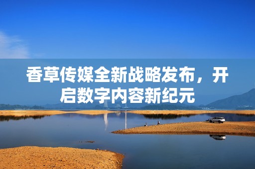 香草傳媒全新戰(zhàn)略發(fā)布，開啟數(shù)字內(nèi)容新紀(jì)元