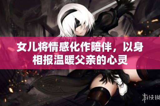 女兒將情感化作陪伴，以身相報溫暖父親的心靈