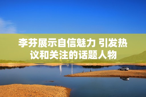 李芬展示自信魅力 引發(fā)熱議和關(guān)注的話題人物