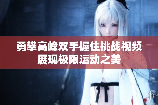 勇攀高峰雙手握住挑戰(zhàn)視頻展現(xiàn)極限運動之美