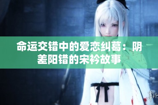 命運(yùn)交錯(cuò)中的愛戀糾葛：陰差陽(yáng)錯(cuò)的宋衿故事
