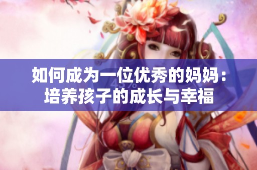 如何成為一位優(yōu)秀的媽媽：培養(yǎng)孩子的成長(zhǎng)與幸福