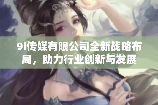 9i傳媒有限公司全新戰(zhàn)略布局，助力行業(yè)創(chuàng)新與發(fā)展