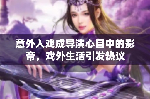 意外入戲成導演心目中的影帝，戲外生活引發(fā)熱議