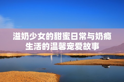 溢奶少女的甜蜜日常與奶癮生活的溫馨寵愛故事